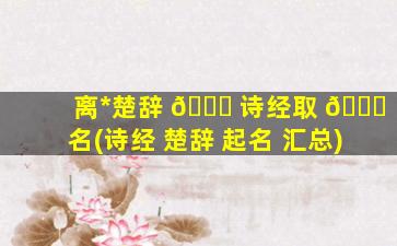 离*
楚辞 🐟 诗经取 🐝 名(诗经 楚辞 起名 汇总)